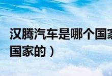 漢騰汽車是哪個國家的品牌（漢騰汽車是哪個國家的）