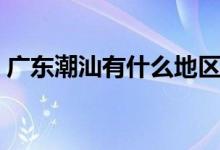 廣東潮汕有什么地區(qū)（廣州潮汕屬于哪個區(qū)）