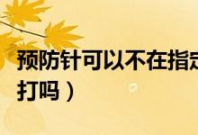 預(yù)防針可以不在指定地方打嗎（預(yù)防針可以不打嗎）