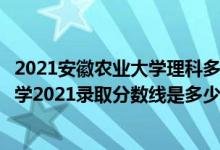 2021安徽農(nóng)業(yè)大學(xué)理科多少分（高考多少分能上安徽農(nóng)業(yè)大學(xué)2021錄取分數(shù)線是多少）
