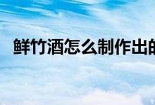 鮮竹酒怎么制作出的（自制鮮竹酒怎么做）