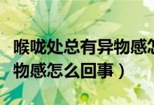 喉嚨處總有異物感怎么回事（感覺(jué)喉嚨處有異物感怎么回事）