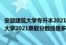安徽建筑大學(xué)專升本2021分?jǐn)?shù)線（高考多少分能上安徽建筑大學(xué)2021錄取分?jǐn)?shù)線是多少）