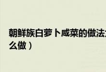 朝鮮族白蘿卜咸菜的做法大全竅門(mén)（朝鮮族的白蘿卜咸菜怎么做）
