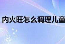 內(nèi)火旺怎么調(diào)理兒童推拿（內(nèi)火旺怎么調(diào)理）