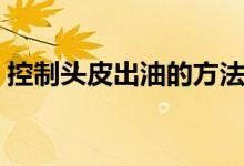 控制頭皮出油的方法（頭皮出油多怎么回事）