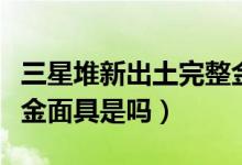 三星堆新出土完整金面具（三星堆新出土完整金面具是嗎）