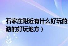 石家莊附近有什么好玩的地方（石家莊周邊有哪些適合一日游的好玩地方）