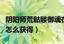 陰陽師荒骷髏御魂在哪刷（陰陽師荒骷髏御魂怎么獲得）