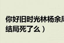 你好舊時光林楊余周周米喬（你好舊時光米喬結(jié)局死了么）