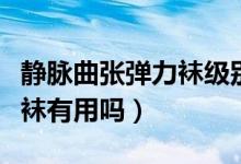 靜脈曲張彈力襪級(jí)別區(qū)別是怎么分（靜脈曲張襪有用嗎）