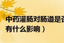 中藥灌腸對腸道是否有危害（中藥灌腸對身體有什么影響）