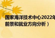 國家海洋技術(shù)中心2022年招聘（2022年海洋科學(xué)專業(yè)就業(yè)前景和就業(yè)方向分析）