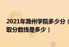 2021年滁州學院多少分（高考多少分能上滁州學院2021錄取分數(shù)線是多少）