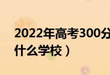 2022年高考300分左右能上哪些大學(xué)（能上什么學(xué)校）