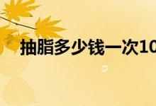抽脂多少錢一次10斤（抽脂多少錢一次）