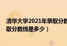 清華大學2021年錄取分數(shù)線是多少（2021清華大學各省錄取分數(shù)線是多少）
