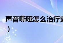 聲音嘶啞怎么治療效果好（聲音嘶啞怎么回事）