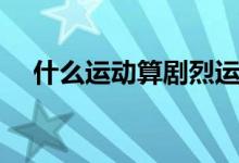 什么運動算劇烈運動（什么算劇烈運動）