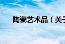 陶瓷藝術(shù)品（關(guān)于陶瓷藝術(shù)品的介紹）