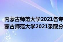 內(nèi)蒙古師范大學(xué)2021各專業(yè)錄取分?jǐn)?shù)線（高考多少分能上內(nèi)蒙古師范大學(xué)2021錄取分?jǐn)?shù)線是多少）