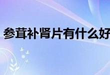 參茸補腎片有什么好處（什么是參茸補腎片）