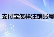 支付寶怎樣注銷賬號（注銷支付寶注意事項）