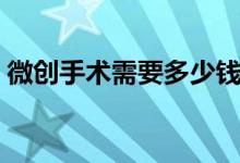 微創(chuàng)手術(shù)需要多少錢（微創(chuàng)手術(shù)需要多少錢）