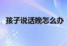 孩子說(shuō)話晚怎么辦（寶寶說(shuō)話太晚怎么辦）