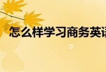 怎么樣學(xué)習(xí)商務(wù)英語(yǔ)（如何學(xué)習(xí)商務(wù)英語(yǔ)）