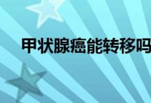 甲狀腺癌能轉(zhuǎn)移嗎（甲狀腺癌能轉(zhuǎn)移嗎）