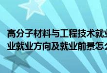 高分子材料與工程技術(shù)就業(yè)前景（2022高分子材料與工程專業(yè)就業(yè)方向及就業(yè)前景怎么樣）