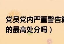 黨員黨內(nèi)嚴(yán)重警告算違紀(jì)嗎（開除黨籍是黨內(nèi)的最高處分嗎）