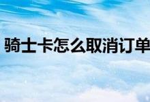 騎士卡怎么取消訂單（騎士卡怎么取消訂單）