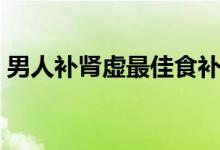 男人補腎虛最佳食補（男人腎虛吃什么食補）