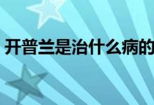 開普蘭是治什么病的（開普蘭副作用有哪些）