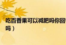 吃百香果可以減肥嗎你回答問(wèn)題念出來(lái)（吃百香果可以減肥嗎）