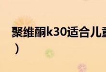 聚維酮k30適合兒童嗎（聚維酮k30是激素嗎）