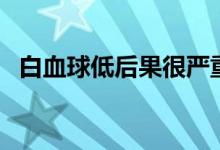 白血球低后果很嚴(yán)重嗎（白血球低嚴(yán)重嗎）