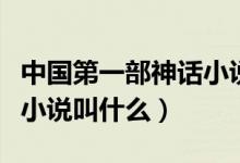 中國第一部神話小說叫什么（中國第一部神話小說叫什么）