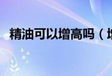 精油可以增高嗎（增高精油真的能長高嗎）