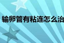 輸卵管有粘連怎么治（輸卵管有粘連怎么治）