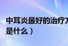中耳炎最好的治療方法（中耳炎治療最佳方法是什么）