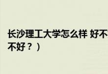 長沙理工大學怎么樣 好不好（長沙理工大學怎么樣？評價好不好？）