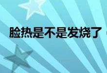 臉熱是不是發(fā)燒了（臉熱是發(fā)燒的癥狀嗎）