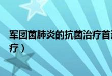 軍團(tuán)菌肺炎的抗菌治療首選（軍團(tuán)菌肺炎首選哪種抗生素治療）