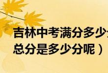 吉林中考滿分多少分2021（今年吉林省中考總分是多少分呢）