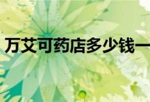 萬艾可藥店多少錢一片（萬艾可藥店多少錢）