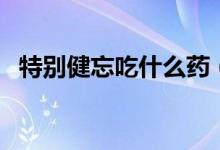 特別健忘吃什么藥（健忘吃啥藥效果最好）
