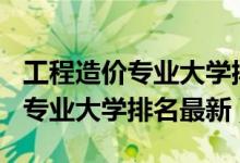 工程造價(jià)專業(yè)大學(xué)排名2020（2022工程造價(jià)專業(yè)大學(xué)排名最新）